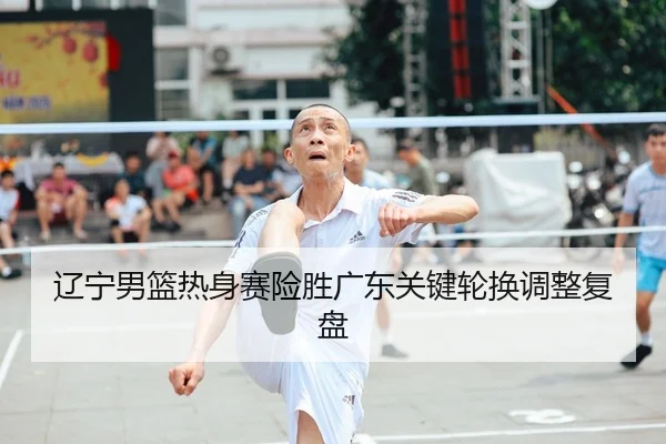 辽宁男篮热身赛险胜广东关键轮换调整复盘