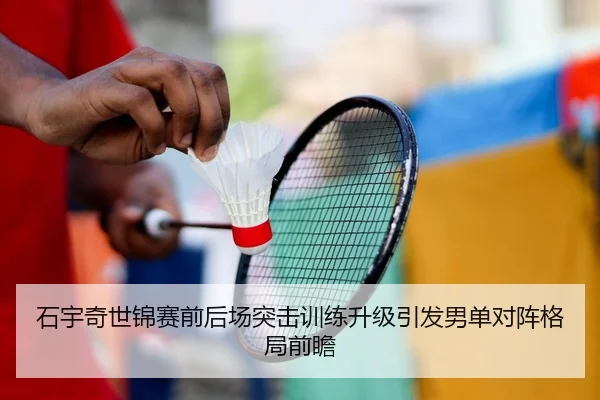 石宇奇世锦赛前后场突击训练升级引发男单对阵格局前瞻