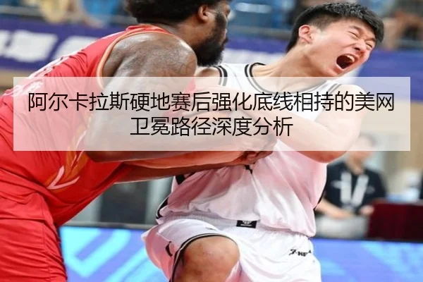 阿尔卡拉斯硬地赛后强化底线相持的美网卫冕路径深度分析