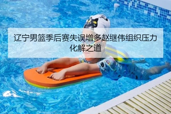 辽宁男篮季后赛失误增多赵继伟组织压力化解之道